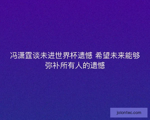 冯潇霆谈未进世界杯遗憾 希望未来能够弥补所有人的遗憾