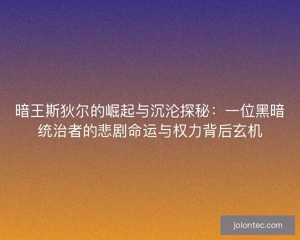 暗王斯狄尔的崛起与沉沦探秘：一位黑暗统治者的悲剧命运与权力背后玄机