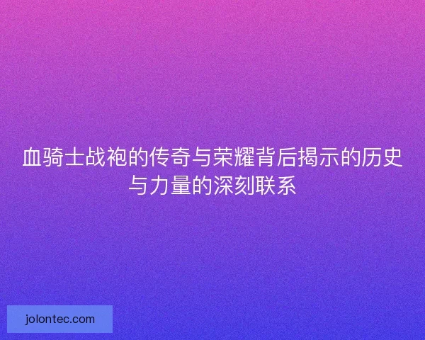 血骑士战袍的传奇与荣耀背后揭示的历史与力量的深刻联系