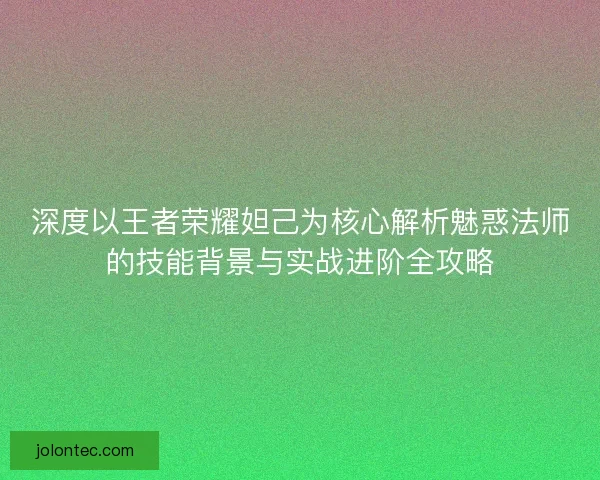 深度以王者荣耀妲己为核心解析魅惑法师的技能背景与实战进阶全攻略 深度以王者荣耀妲己为核心解析魅惑法师的技能背景与实战进阶全攻略