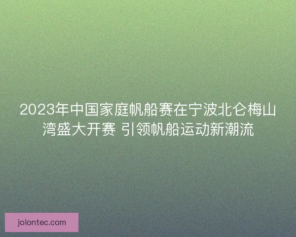2023年中国家庭帆船赛在宁波北仑梅山湾盛大开赛 引领帆船运动新潮流
