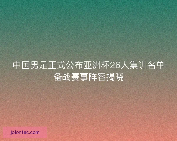 中国男足正式公布亚洲杯26人集训名单备战赛事阵容揭晓 中国男足正式公布亚洲杯26人集训名单备战赛事阵容揭晓
