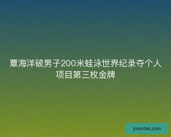 覃海洋破男子200米蛙泳世界纪录夺个人项目第三枚金牌
