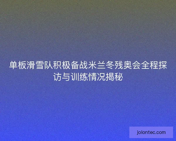 单板滑雪队积极备战米兰冬残奥会全程探访与训练情况揭秘