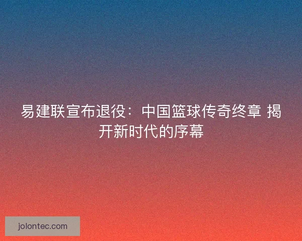 易建联宣布退役：中国篮球传奇终章 揭开新时代的序幕