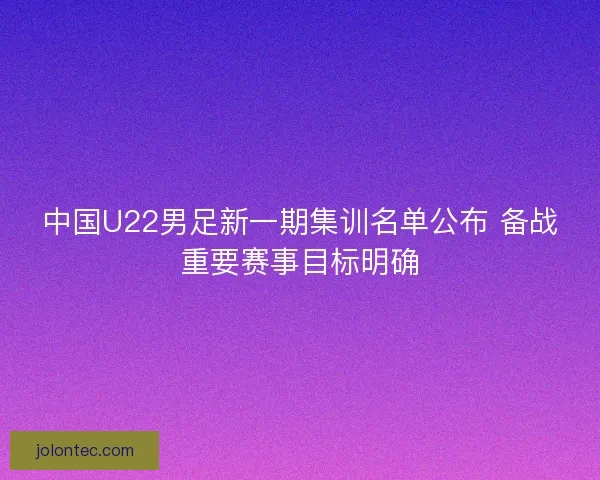 中国U22男足新一期集训名单公布 备战重要赛事目标明确