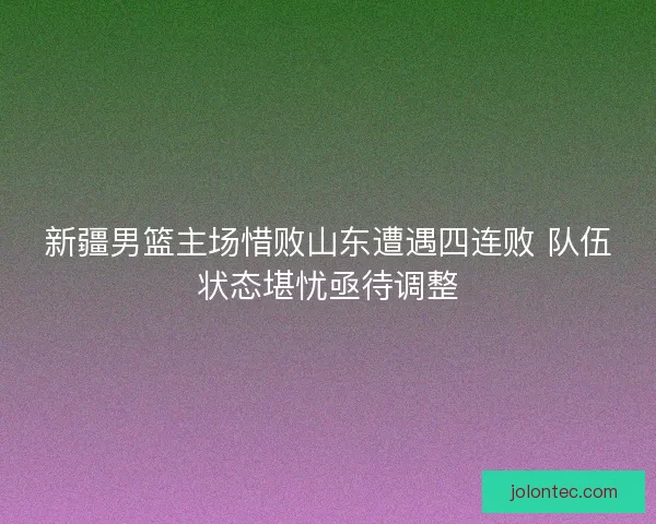 新疆男篮主场惜败山东遭遇四连败 队伍状态堪忧亟待调整 新疆男篮主场惜败山东遭遇四连败 队伍状态堪忧亟待调整