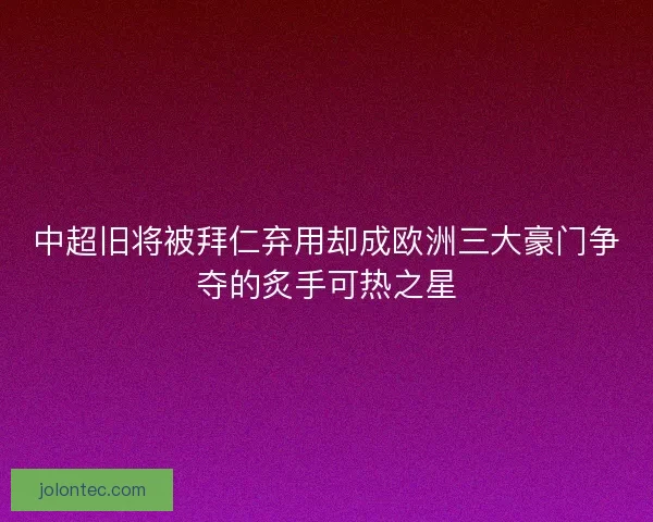 中超旧将被拜仁弃用却成欧洲三大豪门争夺的炙手可热之星