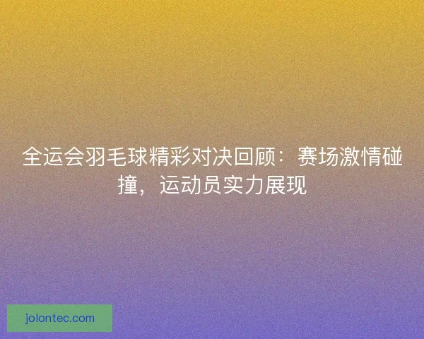 全运会羽毛球精彩对决回顾：赛场激情碰撞，运动员实力展现