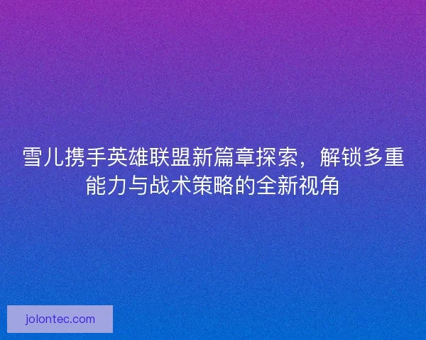 雪儿携手英雄联盟新篇章探索，解锁多重能力与战术策略的全新视角