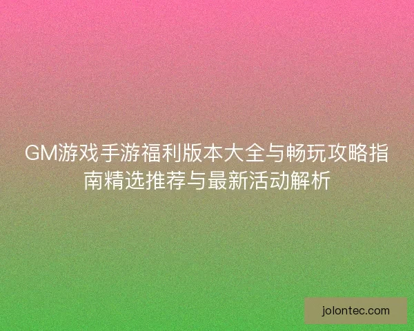 GM游戏手游福利版本大全与畅玩攻略指南精选推荐与最新活动解析