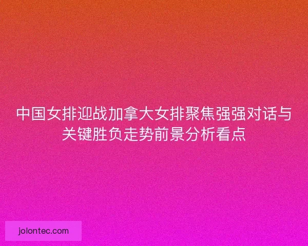 中国女排迎战加拿大女排聚焦强强对话与关键胜负走势前景分析看点