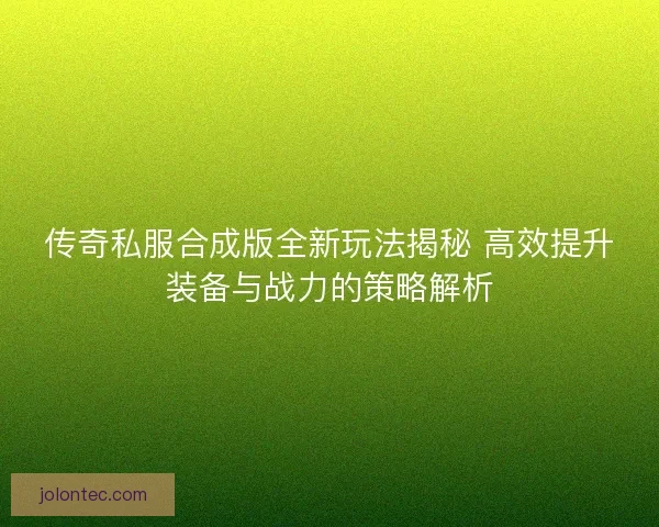传奇私服合成版全新玩法揭秘 高效提升装备与战力的策略解析