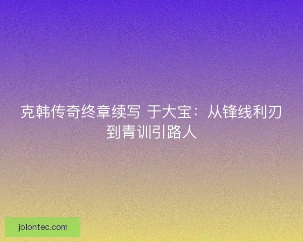 克韩传奇终章续写 于大宝：从锋线利刃到青训引路人