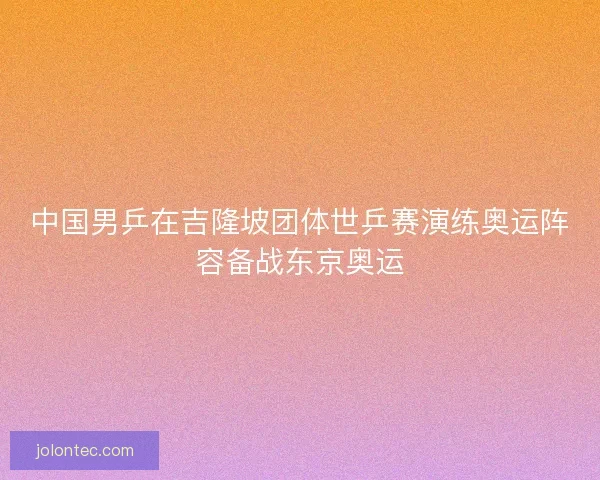 中国男乒在吉隆坡团体世乒赛演练奥运阵容备战东京奥运