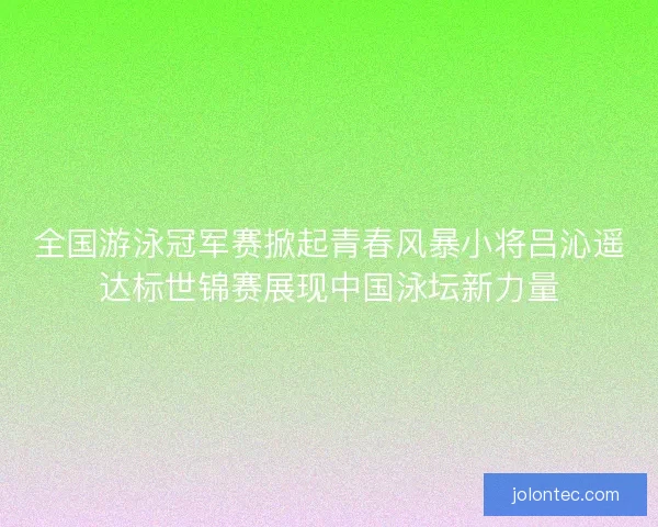 全国游泳冠军赛掀起青春风暴小将吕沁遥达标世锦赛展现中国泳坛新力量 全国游泳冠军赛掀起青春风暴小将吕沁遥达标世锦赛展现中国泳坛新力量