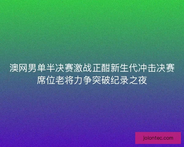 澳网男单半决赛激战正酣新生代冲击决赛席位老将力争突破纪录之夜