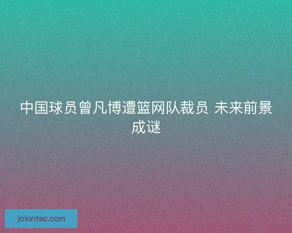 中国球员曾凡博遭篮网队裁员 未来前景成谜