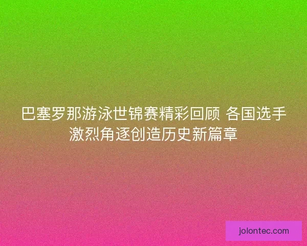 巴塞罗那游泳世锦赛精彩回顾 各国选手激烈角逐创造历史新篇章